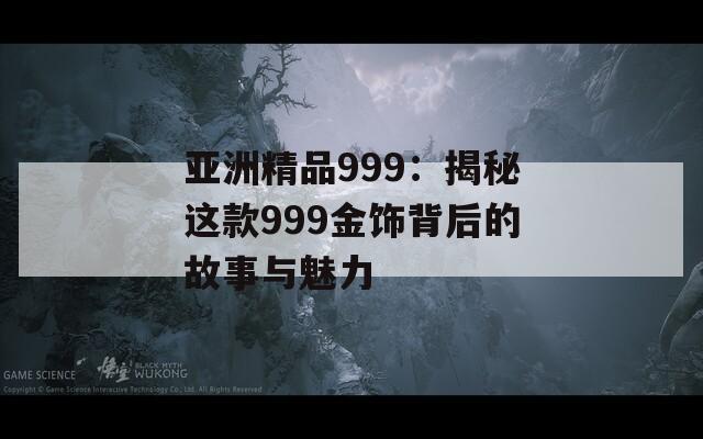 亚洲精品999：揭秘这款999金饰背后的故事与魅力