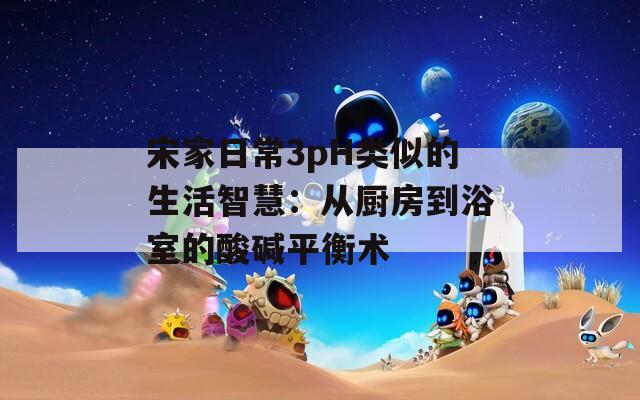 宋家日常3pH类似的生活智慧：从厨房到浴室的酸碱平衡术