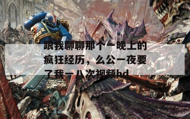 跟我聊聊那个一晚上的疯狂经历，么公一夜要了我一八次视频hd