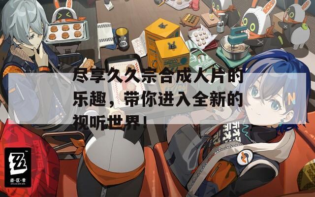 尽享久久宗合成人片的乐趣，带你进入全新的视听世界！