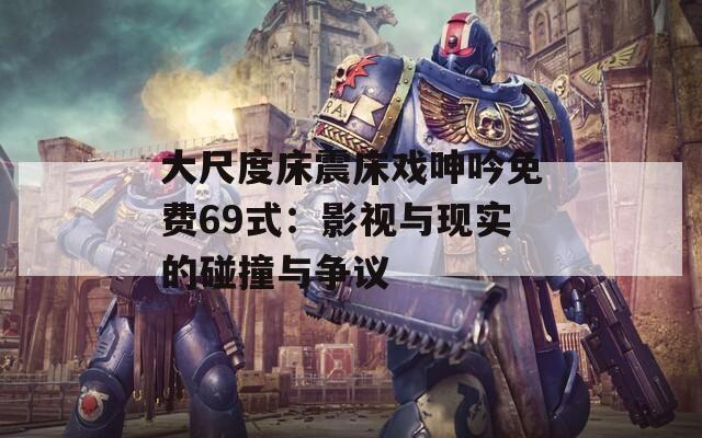 大尺度床震床戏呻吟免费69式：影视与现实的碰撞与争议