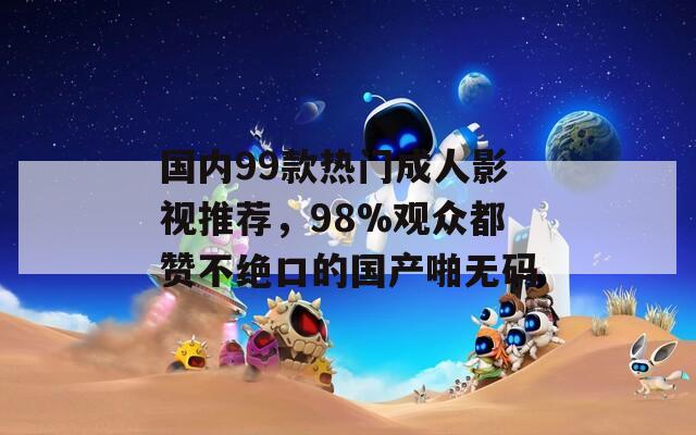 国内99款热门成人影视推荐，98%观众都赞不绝口的国产啪无码