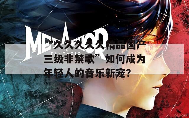 “久久久久久精品国产三级非禁歌”如何成为年轻人的音乐新宠？