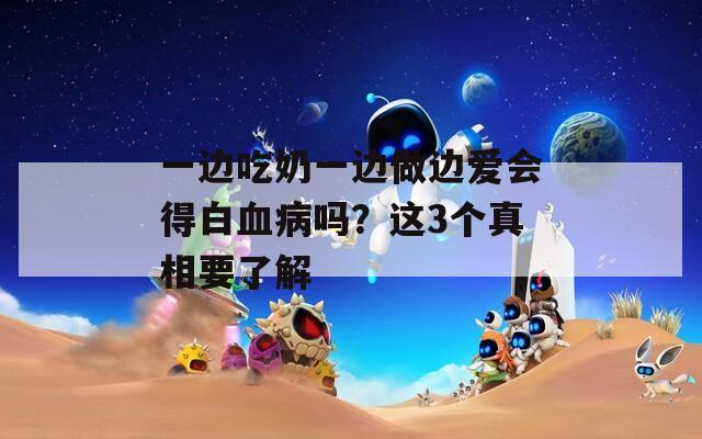 一边吃奶一边做边爱会得白血病吗？这3个真相要了解