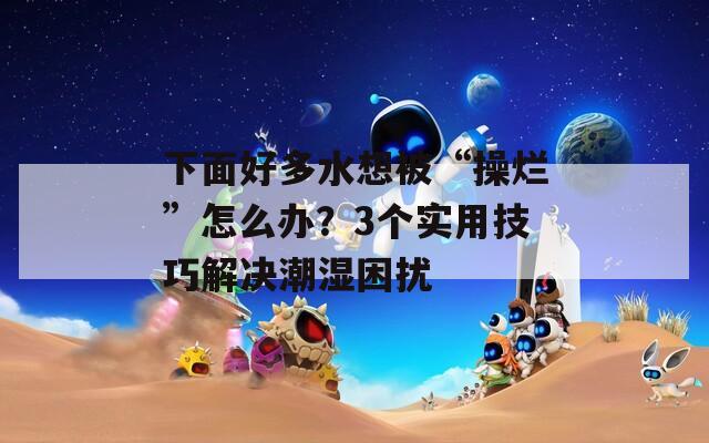 下面好多水想被“操烂”怎么办？3个实用技巧解决潮湿困扰
