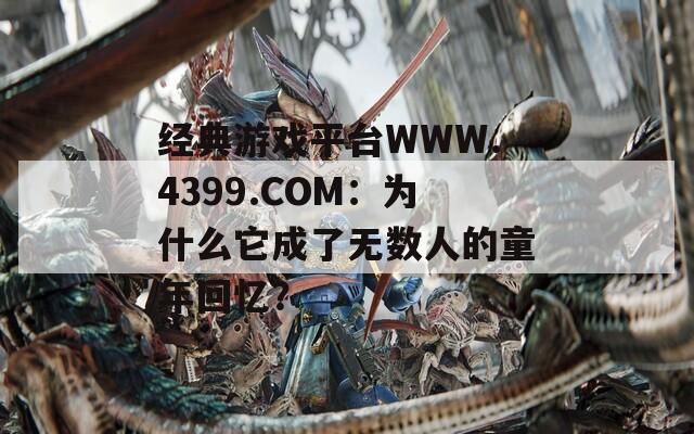 经典游戏平台WWW.4399.COM：为什么它成了无数人的童年回忆？