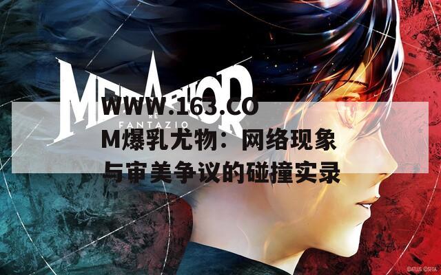 WWW.163.COM爆乳尤物：网络现象与审美争议的碰撞实录
