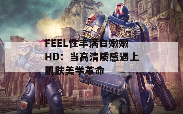 FEEL性丰满白嫩嫩HD：当高清质感遇上肌肤美学革命