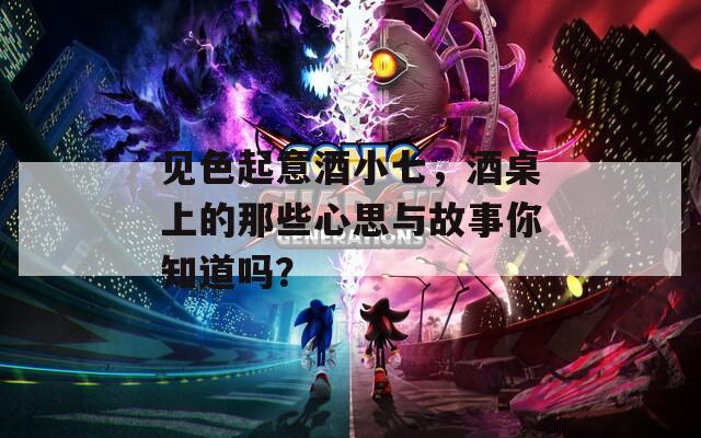 见色起意酒小七，酒桌上的那些心思与故事你知道吗？