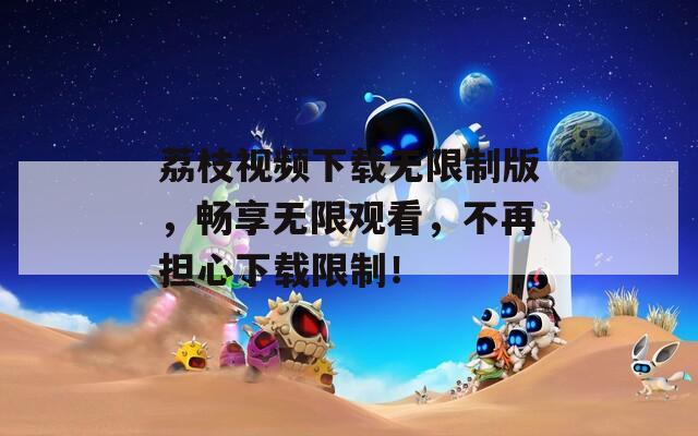 荔枝视频下载无限制版，畅享无限观看，不再担心下载限制！