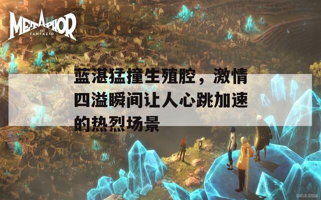 蓝湛猛撞生殖腔，激情四溢瞬间让人心跳加速的热烈场景