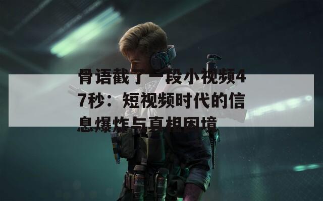 骨语截了一段小视频47秒：短视频时代的信息爆炸与真相困境