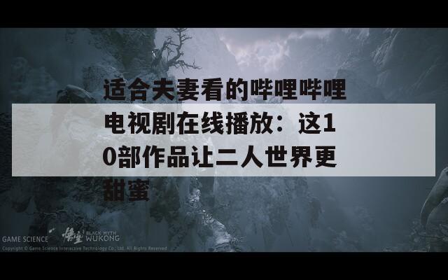 适合夫妻看的哔哩哔哩电视剧在线播放：这10部作品让二人世界更甜蜜