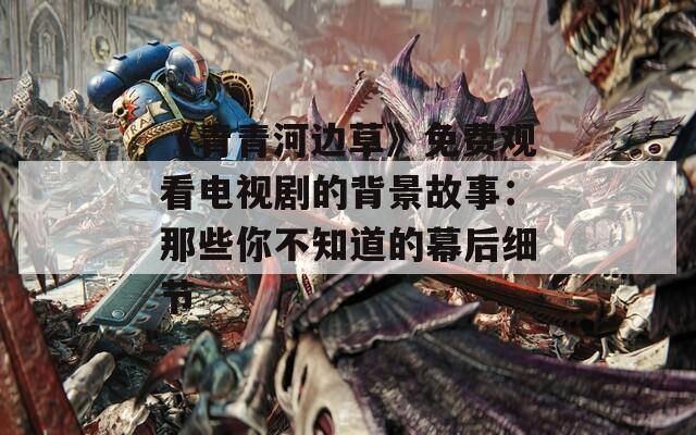《青青河边草》免费观看电视剧的背景故事：那些你不知道的幕后细节