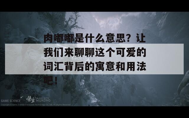 肉嘟嘟是什么意思？让我们来聊聊这个可爱的词汇背后的寓意和用法吧！