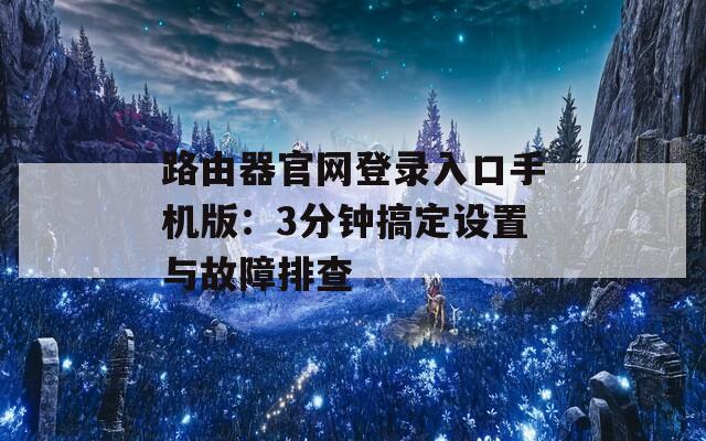 路由器官网登录入口手机版：3分钟搞定设置与故障排查
