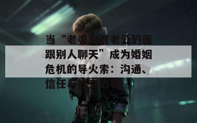 当“老婆当着老公的面跟别人聊天”成为婚姻危机的导火索：沟通、信任与社交边界