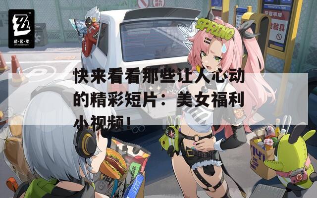 快来看看那些让人心动的精彩短片：美女福利小视频！