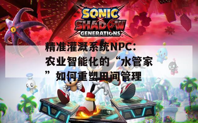 精准灌溉系统NPC：农业智能化的“水管家”如何重塑田间管理