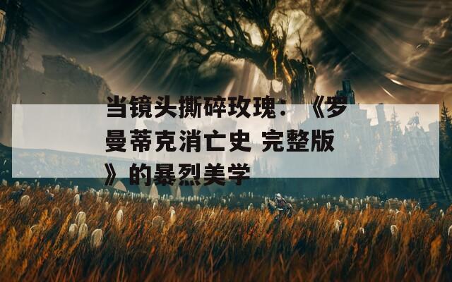 当镜头撕碎玫瑰：《罗曼蒂克消亡史 完整版》的暴烈美学