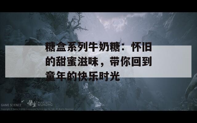 糖盒系列牛奶糖：怀旧的甜蜜滋味，带你回到童年的快乐时光