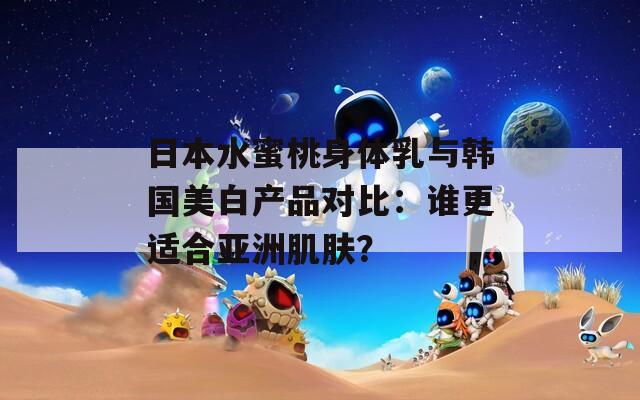 日本水蜜桃身体乳与韩国美白产品对比：谁更适合亚洲肌肤？