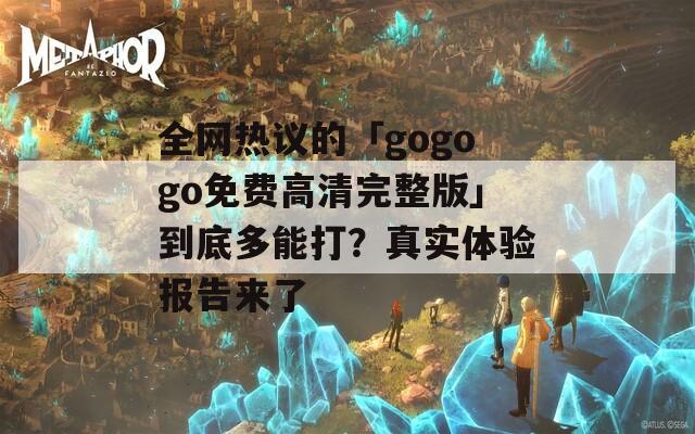 全网热议的「gogogo免费高清完整版」到底多能打？真实体验报告来了