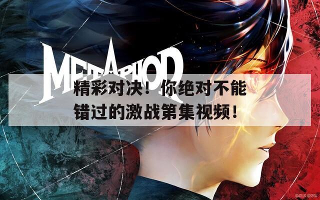 精彩对决！你绝对不能错过的激战第集视频！