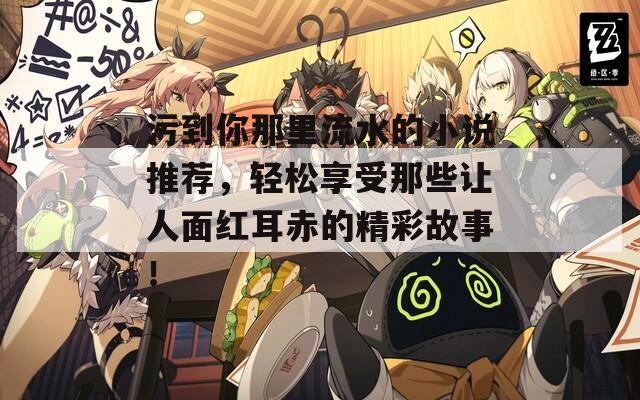 污到你那里流水的小说推荐，轻松享受那些让人面红耳赤的精彩故事！