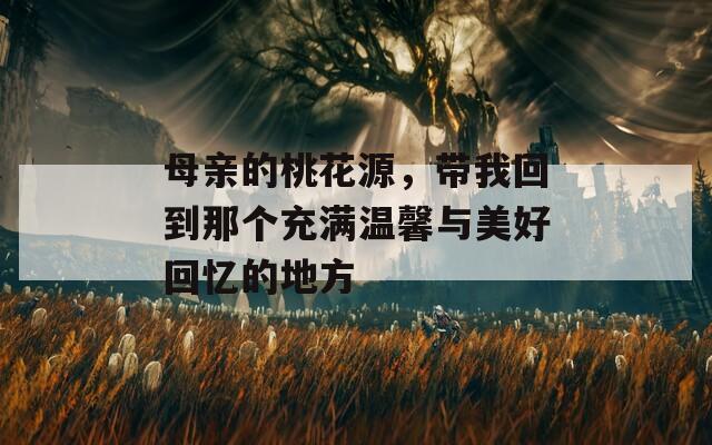 母亲的桃花源，带我回到那个充满温馨与美好回忆的地方
