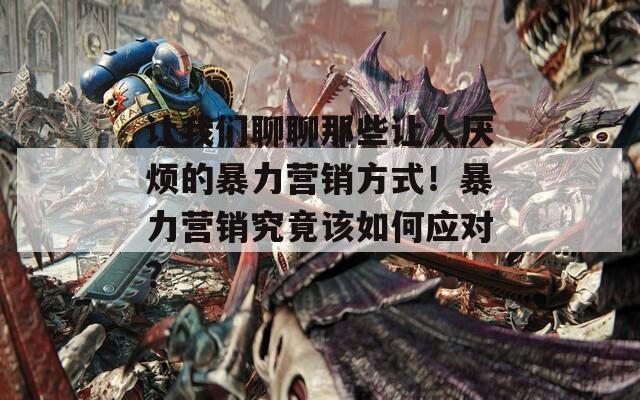 让我们聊聊那些让人厌烦的暴力营销方式！暴力营销究竟该如何应对？