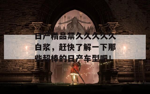 日产精品禁久久久久久白浆，赶快了解一下那些超棒的日产车型吧！