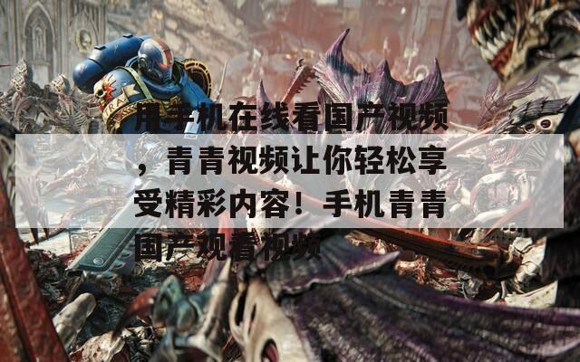 用手机在线看国产视频，青青视频让你轻松享受精彩内容！手机青青国产观看视频