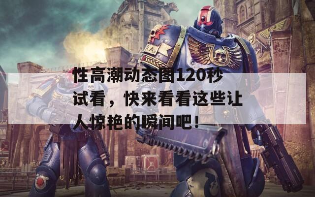 性高潮动态图120秒试看，快来看看这些让人惊艳的瞬间吧！
