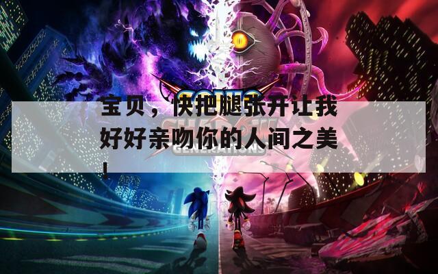 宝贝，快把腿张开让我好好亲吻你的人间之美！