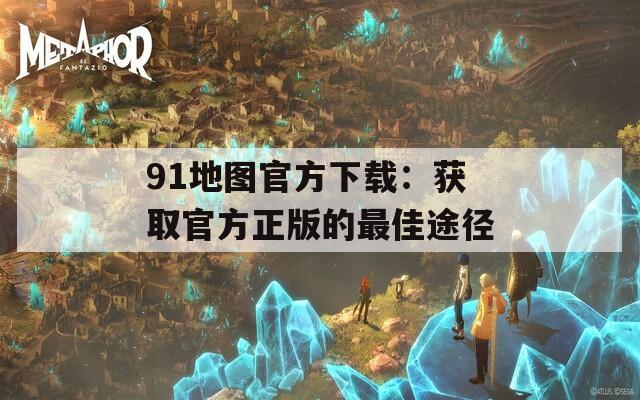 91地图官方下载：获取官方正版的最佳途径