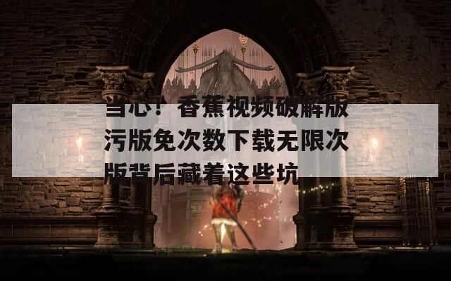 当心！香蕉视频破解版污版免次数下载无限次版背后藏着这些坑