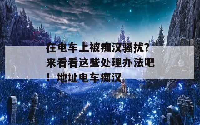 在电车上被痴汉骚扰？来看看这些处理办法吧！地址电车痴汉