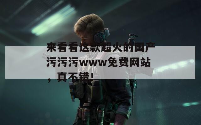 来看看这款超火的国产污污污www免费网站，真不错！