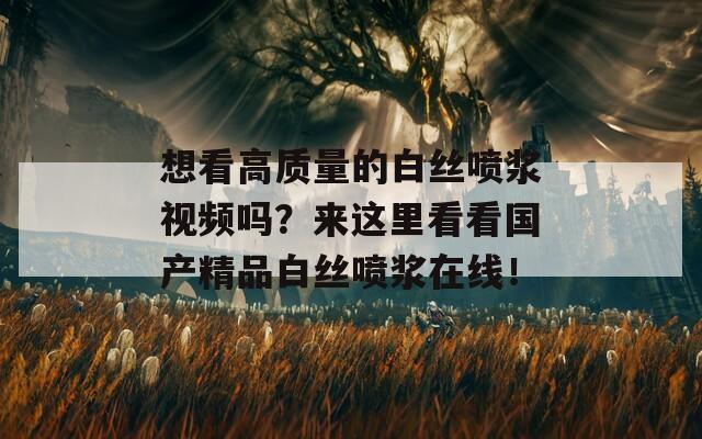 想看高质量的白丝喷浆视频吗？来这里看看国产精品白丝喷浆在线！