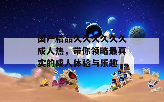 国产精品久久久久久久成人热，带你领略最真实的成人体验与乐趣