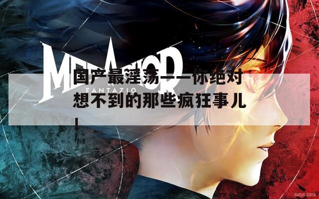国产最淫荡——你绝对想不到的那些疯狂事儿！