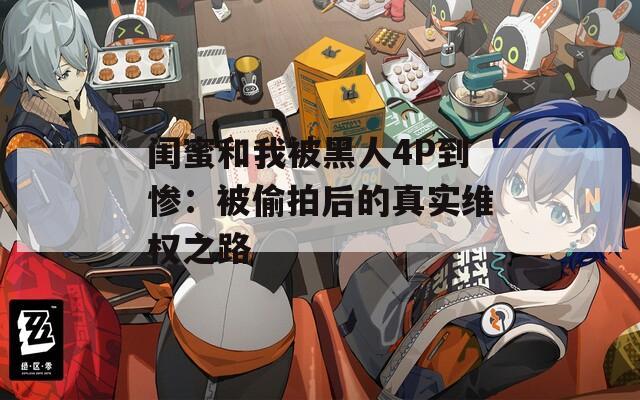 闺蜜和我被黑人4P到惨：被偷拍后的真实维权之路
