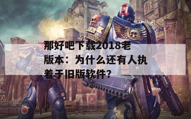 那好吧下载2018老版本：为什么还有人执着于旧版软件？