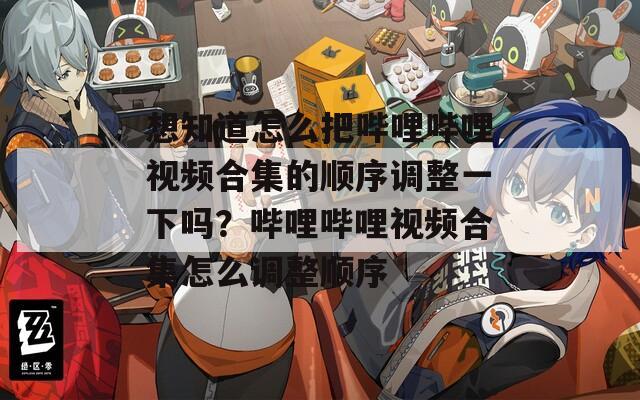 想知道怎么把哔哩哔哩视频合集的顺序调整一下吗？哔哩哔哩视频合集怎么调整顺序