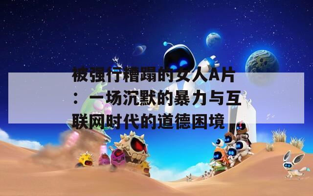 被强行糟蹋的女人A片：一场沉默的暴力与互联网时代的道德困境