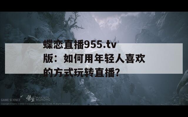蝶恋直播955.tv版：如何用年轻人喜欢的方式玩转直播？
