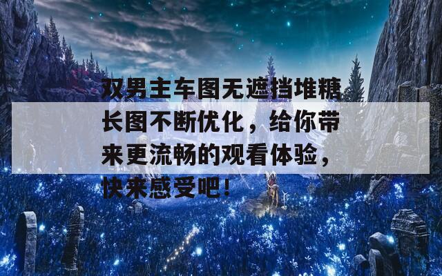 双男主车图无遮挡堆糖长图不断优化，给你带来更流畅的观看体验，快来感受吧！