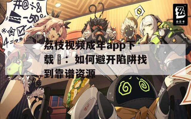 荔枝视频成年app下载汅：如何避开陷阱找到靠谱资源