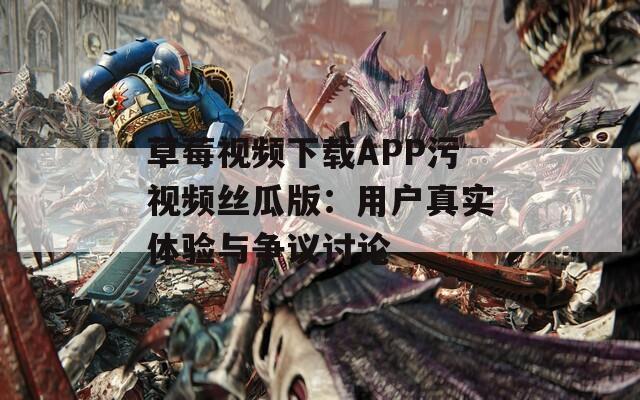 草莓视频下载APP污视频丝瓜版：用户真实体验与争议讨论